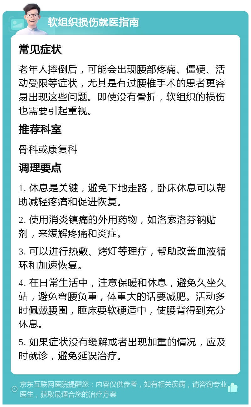 软组织损伤就医指南 常见症状 老年人摔倒后，可能会出现腰部疼痛、僵硬、活动受限等症状，尤其是有过腰椎手术的患者更容易出现这些问题。即使没有骨折，软组织的损伤也需要引起重视。 推荐科室 骨科或康复科 调理要点 1. 休息是关键，避免下地走路，卧床休息可以帮助减轻疼痛和促进恢复。 2. 使用消炎镇痛的外用药物，如洛索洛芬钠贴剂，来缓解疼痛和炎症。 3. 可以进行热敷、烤灯等理疗，帮助改善血液循环和加速恢复。 4. 在日常生活中，注意保暖和休息，避免久坐久站，避免弯腰负重，体重大的话要减肥。活动多时佩戴腰围，睡床要软硬适中，使腰背得到充分休息。 5. 如果症状没有缓解或者出现加重的情况，应及时就诊，避免延误治疗。