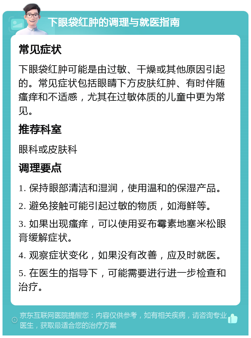 下眼袋红肿的调理与就医指南 常见症状 下眼袋红肿可能是由过敏、干燥或其他原因引起的。常见症状包括眼睛下方皮肤红肿、有时伴随瘙痒和不适感，尤其在过敏体质的儿童中更为常见。 推荐科室 眼科或皮肤科 调理要点 1. 保持眼部清洁和湿润，使用温和的保湿产品。 2. 避免接触可能引起过敏的物质，如海鲜等。 3. 如果出现瘙痒，可以使用妥布霉素地塞米松眼膏缓解症状。 4. 观察症状变化，如果没有改善，应及时就医。 5. 在医生的指导下，可能需要进行进一步检查和治疗。