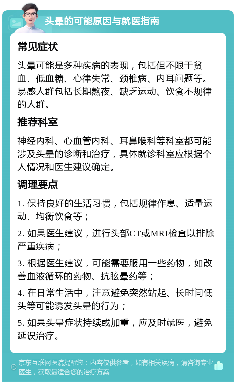 头晕的可能原因与就医指南 常见症状 头晕可能是多种疾病的表现，包括但不限于贫血、低血糖、心律失常、颈椎病、内耳问题等。易感人群包括长期熬夜、缺乏运动、饮食不规律的人群。 推荐科室 神经内科、心血管内科、耳鼻喉科等科室都可能涉及头晕的诊断和治疗，具体就诊科室应根据个人情况和医生建议确定。 调理要点 1. 保持良好的生活习惯，包括规律作息、适量运动、均衡饮食等； 2. 如果医生建议，进行头部CT或MRI检查以排除严重疾病； 3. 根据医生建议，可能需要服用一些药物，如改善血液循环的药物、抗眩晕药等； 4. 在日常生活中，注意避免突然站起、长时间低头等可能诱发头晕的行为； 5. 如果头晕症状持续或加重，应及时就医，避免延误治疗。