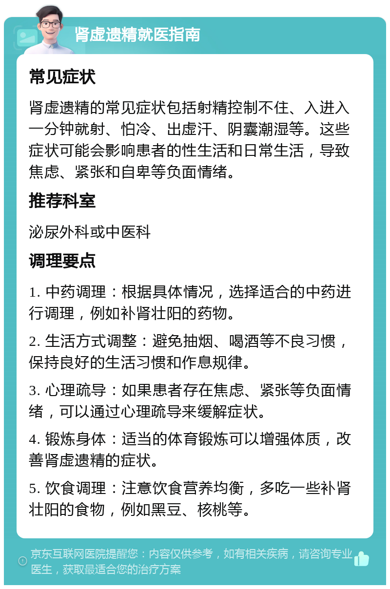 肾虚遗精就医指南 常见症状 肾虚遗精的常见症状包括射精控制不住、入进入一分钟就射、怕冷、出虚汗、阴囊潮湿等。这些症状可能会影响患者的性生活和日常生活，导致焦虑、紧张和自卑等负面情绪。 推荐科室 泌尿外科或中医科 调理要点 1. 中药调理：根据具体情况，选择适合的中药进行调理，例如补肾壮阳的药物。 2. 生活方式调整：避免抽烟、喝酒等不良习惯，保持良好的生活习惯和作息规律。 3. 心理疏导：如果患者存在焦虑、紧张等负面情绪，可以通过心理疏导来缓解症状。 4. 锻炼身体：适当的体育锻炼可以增强体质，改善肾虚遗精的症状。 5. 饮食调理：注意饮食营养均衡，多吃一些补肾壮阳的食物，例如黑豆、核桃等。