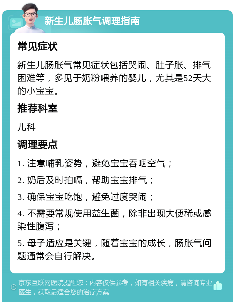 新生儿肠胀气调理指南 常见症状 新生儿肠胀气常见症状包括哭闹、肚子胀、排气困难等，多见于奶粉喂养的婴儿，尤其是52天大的小宝宝。 推荐科室 儿科 调理要点 1. 注意哺乳姿势，避免宝宝吞咽空气； 2. 奶后及时拍嗝，帮助宝宝排气； 3. 确保宝宝吃饱，避免过度哭闹； 4. 不需要常规使用益生菌，除非出现大便稀或感染性腹泻； 5. 母子适应是关键，随着宝宝的成长，肠胀气问题通常会自行解决。