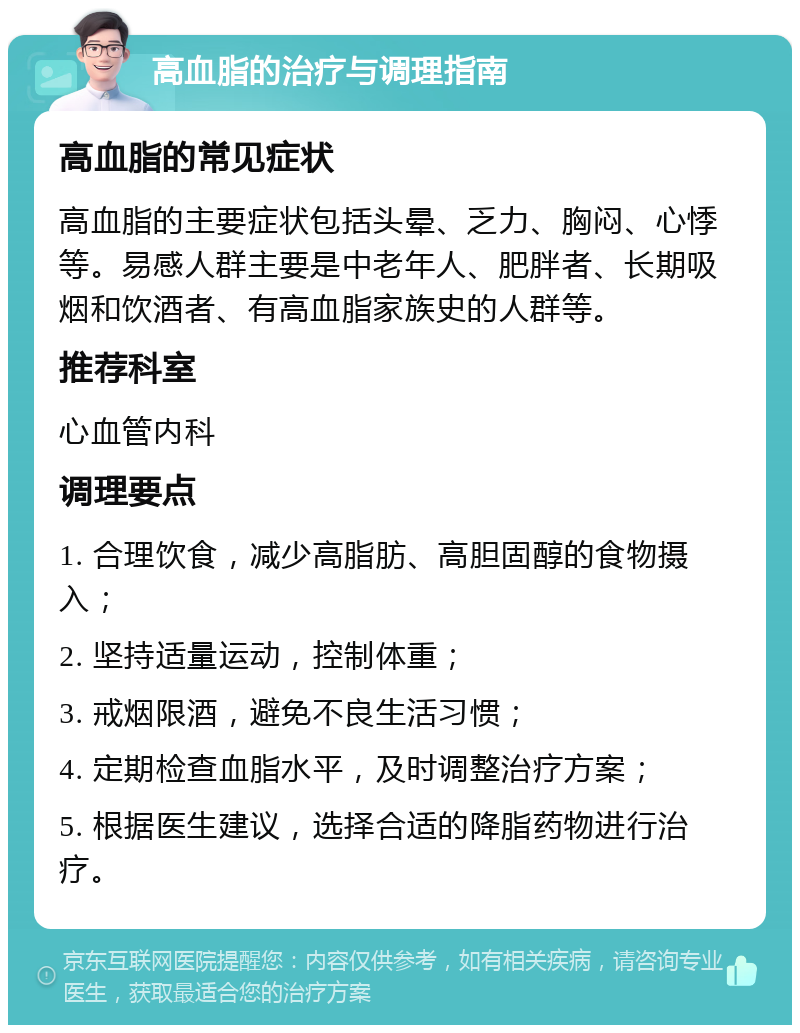 高血脂的治疗与调理指南 高血脂的常见症状 高血脂的主要症状包括头晕、乏力、胸闷、心悸等。易感人群主要是中老年人、肥胖者、长期吸烟和饮酒者、有高血脂家族史的人群等。 推荐科室 心血管内科 调理要点 1. 合理饮食，减少高脂肪、高胆固醇的食物摄入； 2. 坚持适量运动，控制体重； 3. 戒烟限酒，避免不良生活习惯； 4. 定期检查血脂水平，及时调整治疗方案； 5. 根据医生建议，选择合适的降脂药物进行治疗。