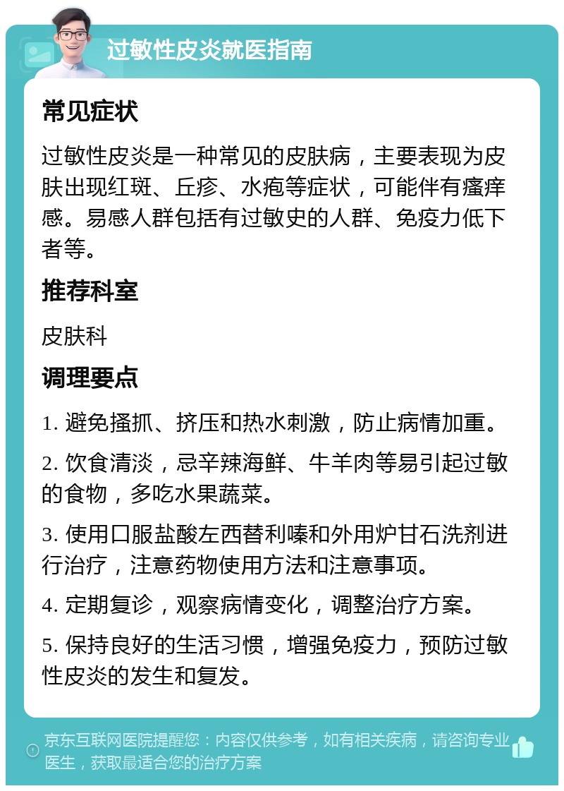 过敏性皮炎就医指南 常见症状 过敏性皮炎是一种常见的皮肤病，主要表现为皮肤出现红斑、丘疹、水疱等症状，可能伴有瘙痒感。易感人群包括有过敏史的人群、免疫力低下者等。 推荐科室 皮肤科 调理要点 1. 避免搔抓、挤压和热水刺激，防止病情加重。 2. 饮食清淡，忌辛辣海鲜、牛羊肉等易引起过敏的食物，多吃水果蔬菜。 3. 使用口服盐酸左西替利嗪和外用炉甘石洗剂进行治疗，注意药物使用方法和注意事项。 4. 定期复诊，观察病情变化，调整治疗方案。 5. 保持良好的生活习惯，增强免疫力，预防过敏性皮炎的发生和复发。