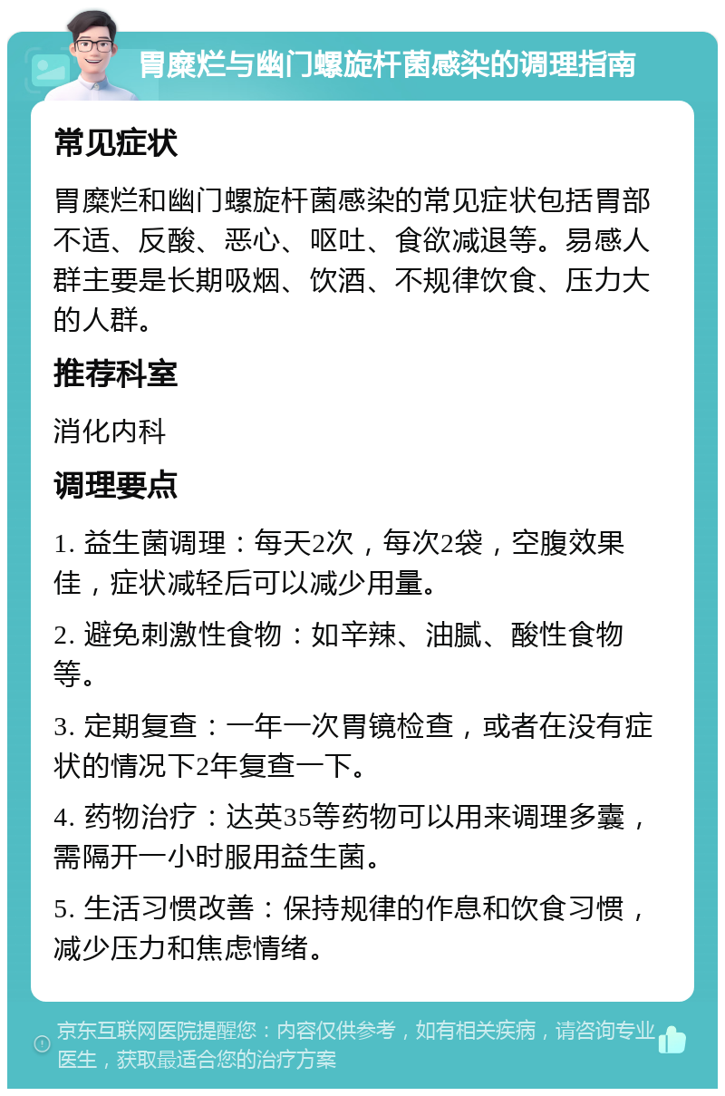 胃糜烂与幽门螺旋杆菌感染的调理指南 常见症状 胃糜烂和幽门螺旋杆菌感染的常见症状包括胃部不适、反酸、恶心、呕吐、食欲减退等。易感人群主要是长期吸烟、饮酒、不规律饮食、压力大的人群。 推荐科室 消化内科 调理要点 1. 益生菌调理：每天2次，每次2袋，空腹效果佳，症状减轻后可以减少用量。 2. 避免刺激性食物：如辛辣、油腻、酸性食物等。 3. 定期复查：一年一次胃镜检查，或者在没有症状的情况下2年复查一下。 4. 药物治疗：达英35等药物可以用来调理多囊，需隔开一小时服用益生菌。 5. 生活习惯改善：保持规律的作息和饮食习惯，减少压力和焦虑情绪。