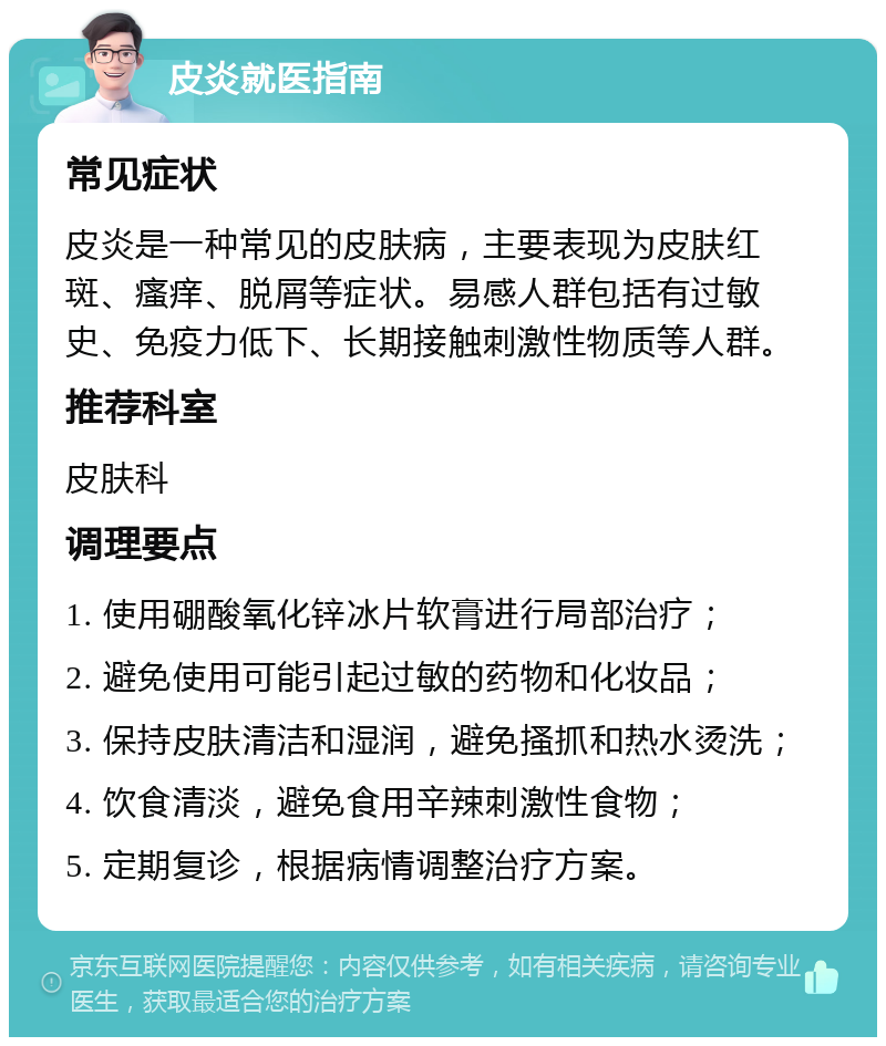 皮炎就医指南 常见症状 皮炎是一种常见的皮肤病，主要表现为皮肤红斑、瘙痒、脱屑等症状。易感人群包括有过敏史、免疫力低下、长期接触刺激性物质等人群。 推荐科室 皮肤科 调理要点 1. 使用硼酸氧化锌冰片软膏进行局部治疗； 2. 避免使用可能引起过敏的药物和化妆品； 3. 保持皮肤清洁和湿润，避免搔抓和热水烫洗； 4. 饮食清淡，避免食用辛辣刺激性食物； 5. 定期复诊，根据病情调整治疗方案。