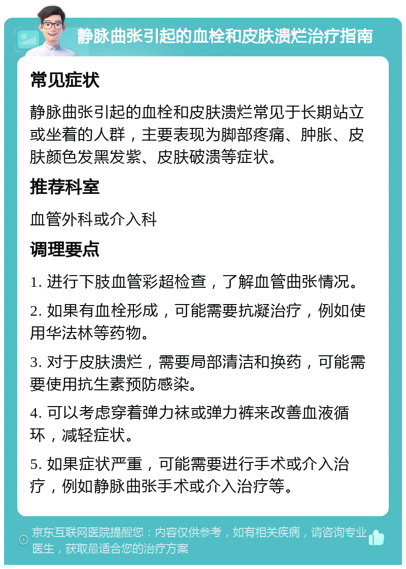 静脉曲张引起的血栓和皮肤溃烂治疗指南 常见症状 静脉曲张引起的血栓和皮肤溃烂常见于长期站立或坐着的人群，主要表现为脚部疼痛、肿胀、皮肤颜色发黑发紫、皮肤破溃等症状。 推荐科室 血管外科或介入科 调理要点 1. 进行下肢血管彩超检查，了解血管曲张情况。 2. 如果有血栓形成，可能需要抗凝治疗，例如使用华法林等药物。 3. 对于皮肤溃烂，需要局部清洁和换药，可能需要使用抗生素预防感染。 4. 可以考虑穿着弹力袜或弹力裤来改善血液循环，减轻症状。 5. 如果症状严重，可能需要进行手术或介入治疗，例如静脉曲张手术或介入治疗等。