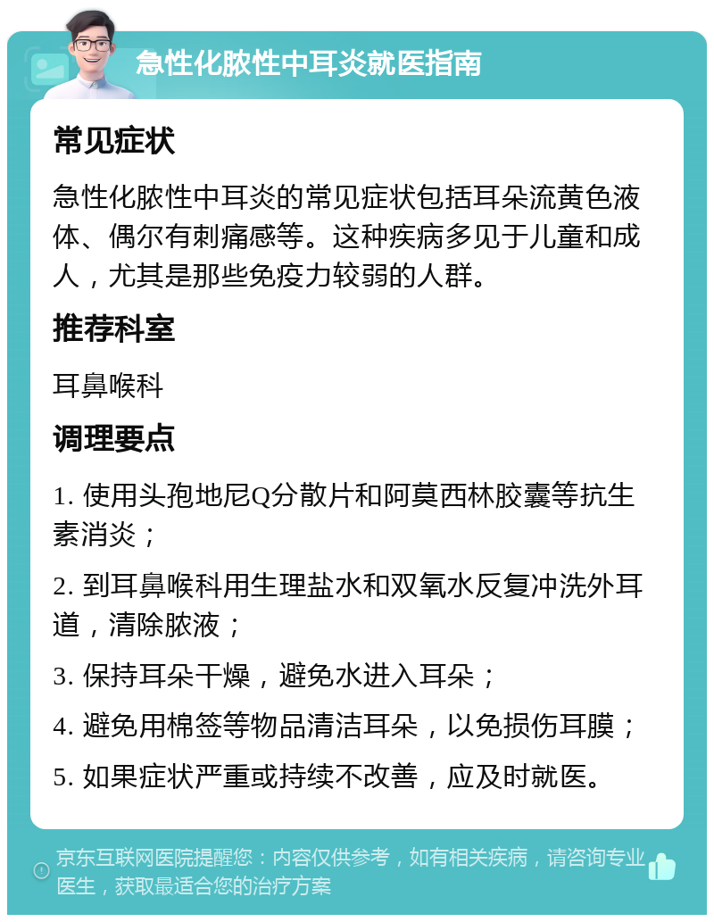 急性化脓性中耳炎就医指南 常见症状 急性化脓性中耳炎的常见症状包括耳朵流黄色液体、偶尔有刺痛感等。这种疾病多见于儿童和成人，尤其是那些免疫力较弱的人群。 推荐科室 耳鼻喉科 调理要点 1. 使用头孢地尼Q分散片和阿莫西林胶囊等抗生素消炎； 2. 到耳鼻喉科用生理盐水和双氧水反复冲洗外耳道，清除脓液； 3. 保持耳朵干燥，避免水进入耳朵； 4. 避免用棉签等物品清洁耳朵，以免损伤耳膜； 5. 如果症状严重或持续不改善，应及时就医。