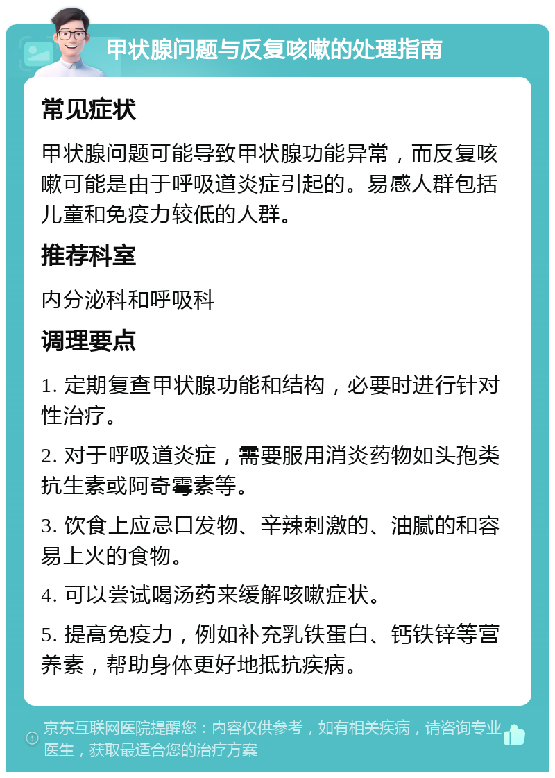 甲状腺问题与反复咳嗽的处理指南 常见症状 甲状腺问题可能导致甲状腺功能异常，而反复咳嗽可能是由于呼吸道炎症引起的。易感人群包括儿童和免疫力较低的人群。 推荐科室 内分泌科和呼吸科 调理要点 1. 定期复查甲状腺功能和结构，必要时进行针对性治疗。 2. 对于呼吸道炎症，需要服用消炎药物如头孢类抗生素或阿奇霉素等。 3. 饮食上应忌口发物、辛辣刺激的、油腻的和容易上火的食物。 4. 可以尝试喝汤药来缓解咳嗽症状。 5. 提高免疫力，例如补充乳铁蛋白、钙铁锌等营养素，帮助身体更好地抵抗疾病。