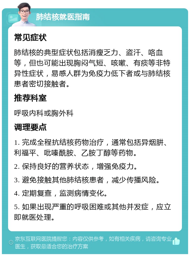 肺结核就医指南 常见症状 肺结核的典型症状包括消瘦乏力、盗汗、咯血等，但也可能出现胸闷气短、咳嗽、有痰等非特异性症状，易感人群为免疫力低下者或与肺结核患者密切接触者。 推荐科室 呼吸内科或胸外科 调理要点 1. 完成全程抗结核药物治疗，通常包括异烟肼、利福平、吡嗪酰胺、乙胺丁醇等药物。 2. 保持良好的营养状态，增强免疫力。 3. 避免接触其他肺结核患者，减少传播风险。 4. 定期复查，监测病情变化。 5. 如果出现严重的呼吸困难或其他并发症，应立即就医处理。