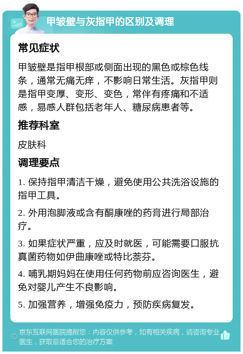 甲皱壁与灰指甲的区别及调理 常见症状 甲皱壁是指甲根部或侧面出现的黑色或棕色线条，通常无痛无痒，不影响日常生活。灰指甲则是指甲变厚、变形、变色，常伴有疼痛和不适感，易感人群包括老年人、糖尿病患者等。 推荐科室 皮肤科 调理要点 1. 保持指甲清洁干燥，避免使用公共洗浴设施的指甲工具。 2. 外用泡脚液或含有酮康唑的药膏进行局部治疗。 3. 如果症状严重，应及时就医，可能需要口服抗真菌药物如伊曲康唑或特比萘芬。 4. 哺乳期妈妈在使用任何药物前应咨询医生，避免对婴儿产生不良影响。 5. 加强营养，增强免疫力，预防疾病复发。