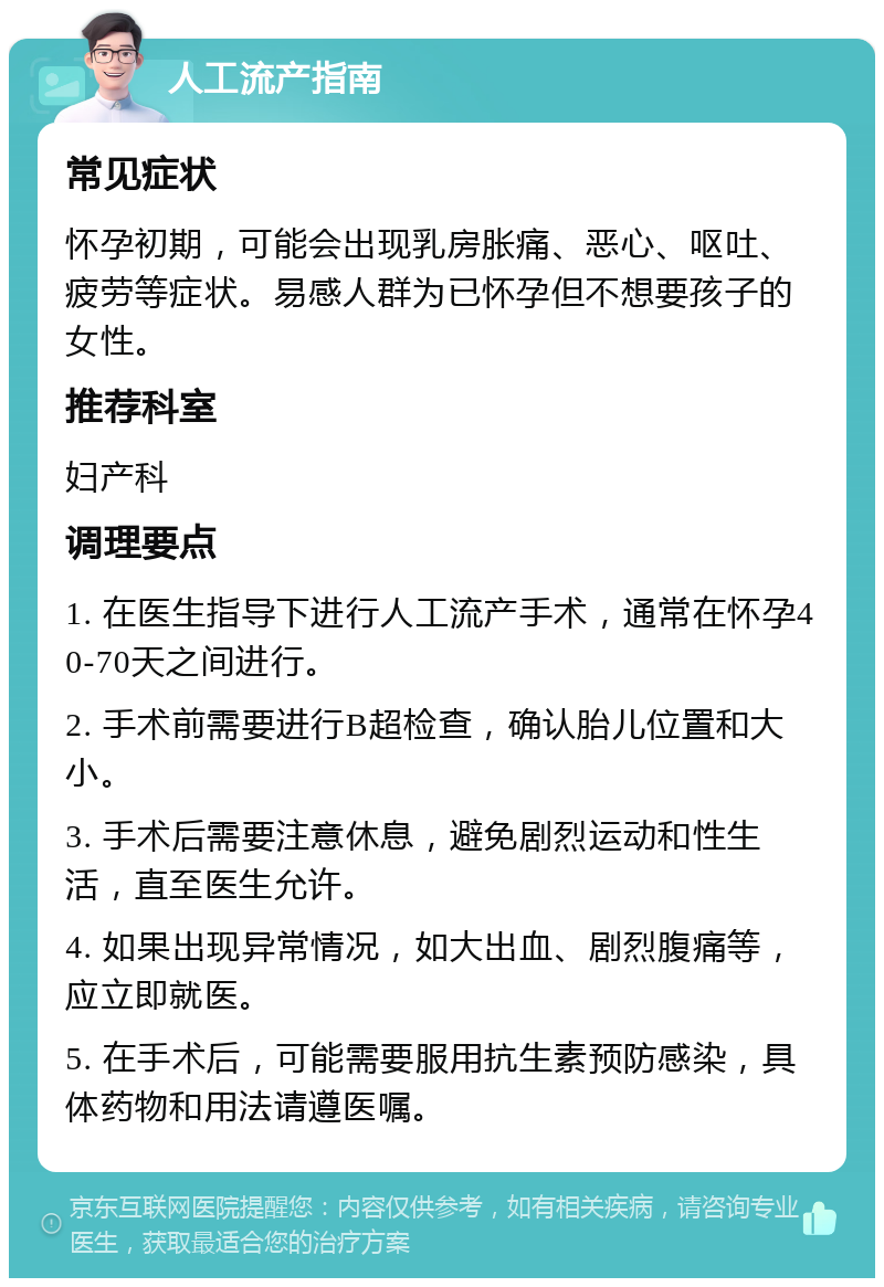 人工流产指南 常见症状 怀孕初期，可能会出现乳房胀痛、恶心、呕吐、疲劳等症状。易感人群为已怀孕但不想要孩子的女性。 推荐科室 妇产科 调理要点 1. 在医生指导下进行人工流产手术，通常在怀孕40-70天之间进行。 2. 手术前需要进行B超检查，确认胎儿位置和大小。 3. 手术后需要注意休息，避免剧烈运动和性生活，直至医生允许。 4. 如果出现异常情况，如大出血、剧烈腹痛等，应立即就医。 5. 在手术后，可能需要服用抗生素预防感染，具体药物和用法请遵医嘱。