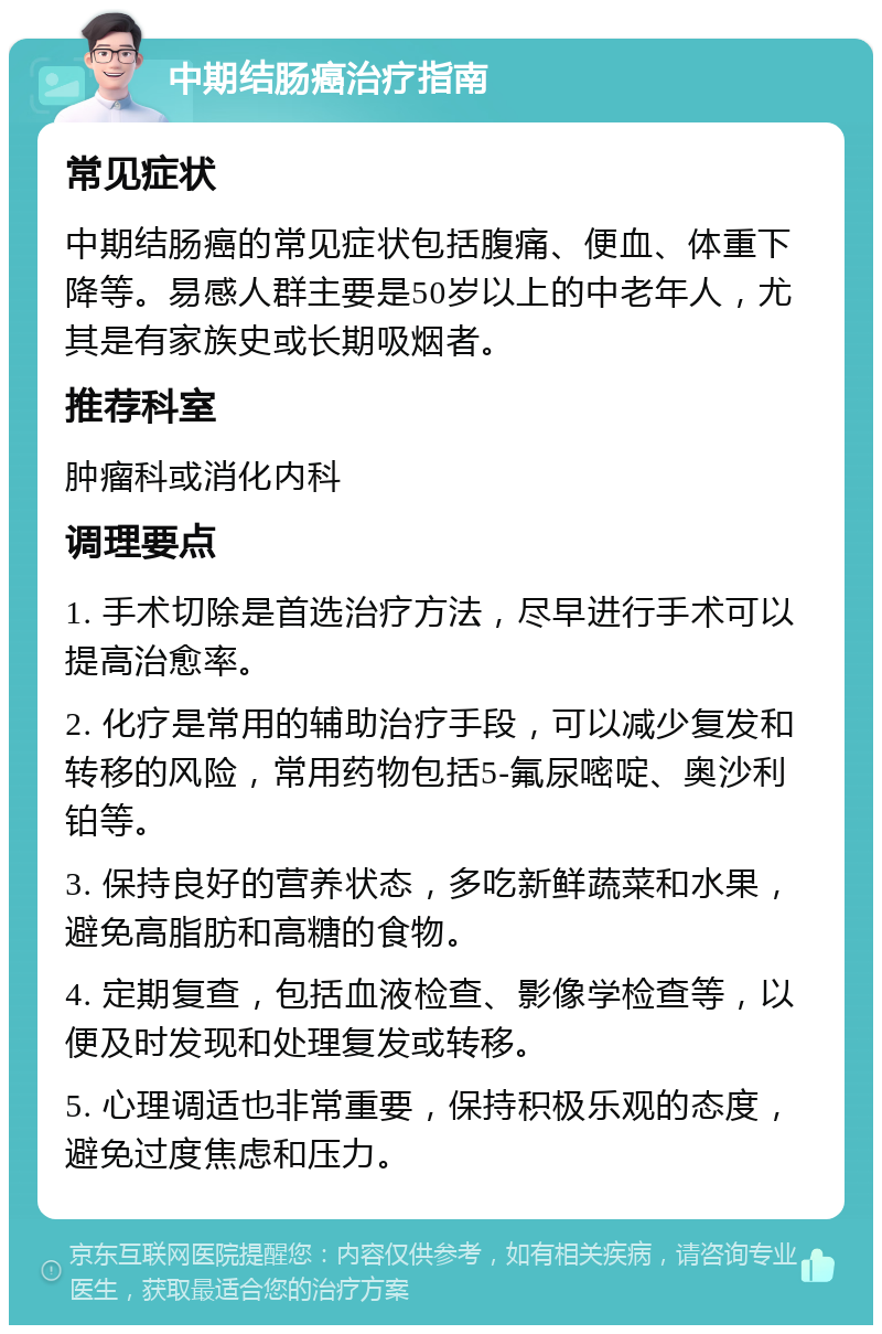 中期结肠癌治疗指南 常见症状 中期结肠癌的常见症状包括腹痛、便血、体重下降等。易感人群主要是50岁以上的中老年人，尤其是有家族史或长期吸烟者。 推荐科室 肿瘤科或消化内科 调理要点 1. 手术切除是首选治疗方法，尽早进行手术可以提高治愈率。 2. 化疗是常用的辅助治疗手段，可以减少复发和转移的风险，常用药物包括5-氟尿嘧啶、奥沙利铂等。 3. 保持良好的营养状态，多吃新鲜蔬菜和水果，避免高脂肪和高糖的食物。 4. 定期复查，包括血液检查、影像学检查等，以便及时发现和处理复发或转移。 5. 心理调适也非常重要，保持积极乐观的态度，避免过度焦虑和压力。