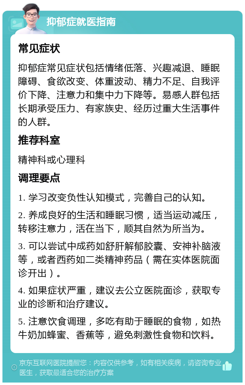 抑郁症就医指南 常见症状 抑郁症常见症状包括情绪低落、兴趣减退、睡眠障碍、食欲改变、体重波动、精力不足、自我评价下降、注意力和集中力下降等。易感人群包括长期承受压力、有家族史、经历过重大生活事件的人群。 推荐科室 精神科或心理科 调理要点 1. 学习改变负性认知模式，完善自己的认知。 2. 养成良好的生活和睡眠习惯，适当运动减压，转移注意力，活在当下，顺其自然为所当为。 3. 可以尝试中成药如舒肝解郁胶囊、安神补脑液等，或者西药如二类精神药品（需在实体医院面诊开出）。 4. 如果症状严重，建议去公立医院面诊，获取专业的诊断和治疗建议。 5. 注意饮食调理，多吃有助于睡眠的食物，如热牛奶加蜂蜜、香蕉等，避免刺激性食物和饮料。