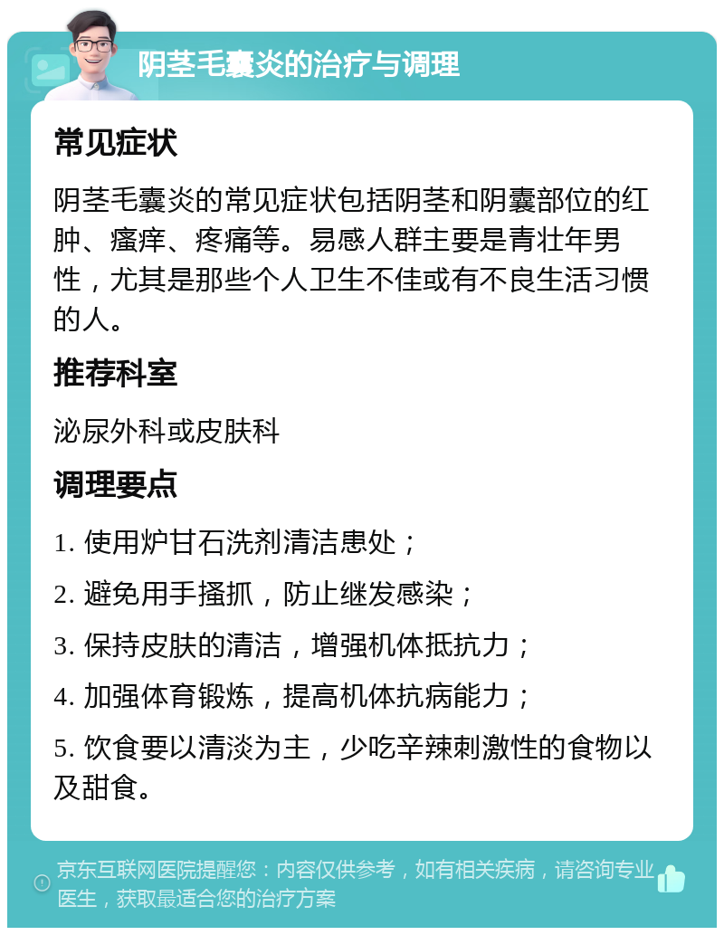 阴茎毛囊炎的治疗与调理 常见症状 阴茎毛囊炎的常见症状包括阴茎和阴囊部位的红肿、瘙痒、疼痛等。易感人群主要是青壮年男性，尤其是那些个人卫生不佳或有不良生活习惯的人。 推荐科室 泌尿外科或皮肤科 调理要点 1. 使用炉甘石洗剂清洁患处； 2. 避免用手搔抓，防止继发感染； 3. 保持皮肤的清洁，增强机体抵抗力； 4. 加强体育锻炼，提高机体抗病能力； 5. 饮食要以清淡为主，少吃辛辣刺激性的食物以及甜食。