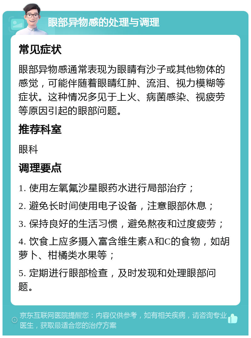 眼部异物感的处理与调理 常见症状 眼部异物感通常表现为眼睛有沙子或其他物体的感觉，可能伴随着眼睛红肿、流泪、视力模糊等症状。这种情况多见于上火、病菌感染、视疲劳等原因引起的眼部问题。 推荐科室 眼科 调理要点 1. 使用左氧氟沙星眼药水进行局部治疗； 2. 避免长时间使用电子设备，注意眼部休息； 3. 保持良好的生活习惯，避免熬夜和过度疲劳； 4. 饮食上应多摄入富含维生素A和C的食物，如胡萝卜、柑橘类水果等； 5. 定期进行眼部检查，及时发现和处理眼部问题。