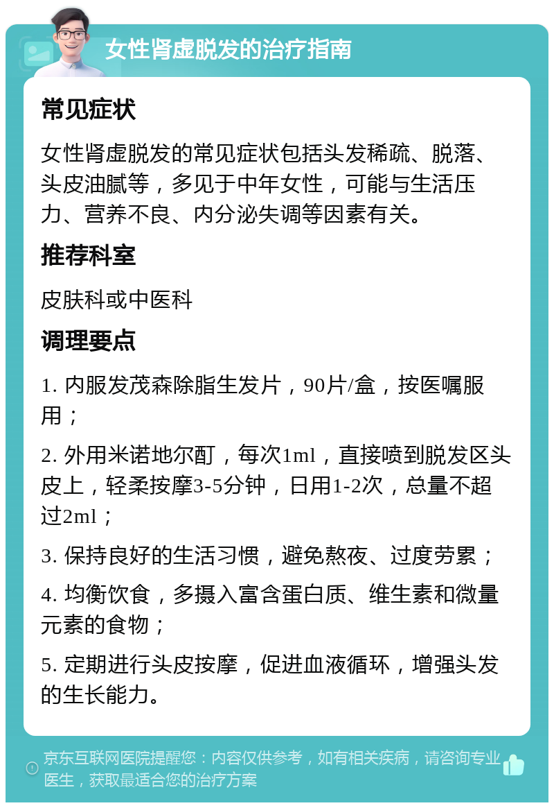 女性肾虚脱发的治疗指南 常见症状 女性肾虚脱发的常见症状包括头发稀疏、脱落、头皮油腻等，多见于中年女性，可能与生活压力、营养不良、内分泌失调等因素有关。 推荐科室 皮肤科或中医科 调理要点 1. 内服发茂森除脂生发片，90片/盒，按医嘱服用； 2. 外用米诺地尔酊，每次1ml，直接喷到脱发区头皮上，轻柔按摩3-5分钟，日用1-2次，总量不超过2ml； 3. 保持良好的生活习惯，避免熬夜、过度劳累； 4. 均衡饮食，多摄入富含蛋白质、维生素和微量元素的食物； 5. 定期进行头皮按摩，促进血液循环，增强头发的生长能力。