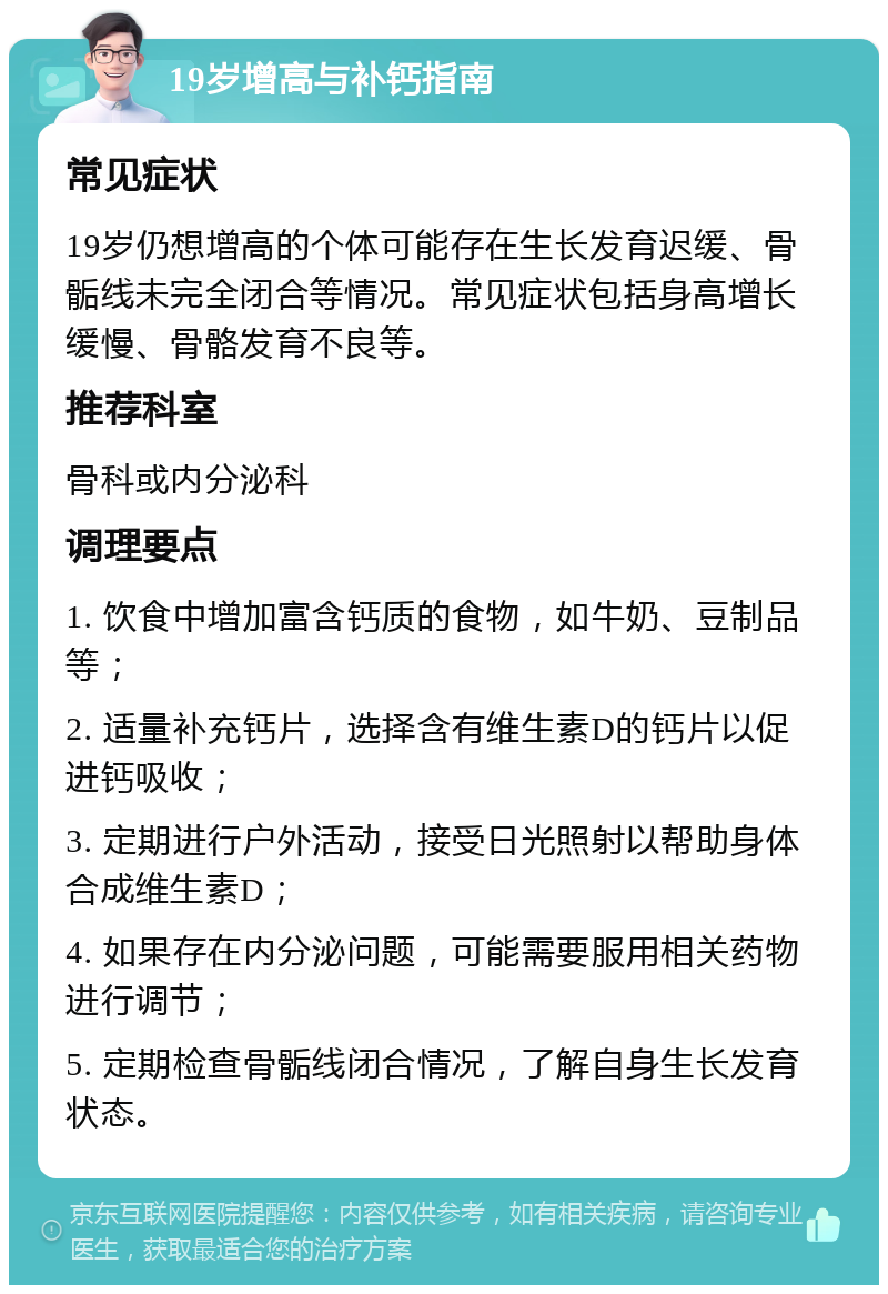 19岁增高与补钙指南 常见症状 19岁仍想增高的个体可能存在生长发育迟缓、骨骺线未完全闭合等情况。常见症状包括身高增长缓慢、骨骼发育不良等。 推荐科室 骨科或内分泌科 调理要点 1. 饮食中增加富含钙质的食物，如牛奶、豆制品等； 2. 适量补充钙片，选择含有维生素D的钙片以促进钙吸收； 3. 定期进行户外活动，接受日光照射以帮助身体合成维生素D； 4. 如果存在内分泌问题，可能需要服用相关药物进行调节； 5. 定期检查骨骺线闭合情况，了解自身生长发育状态。