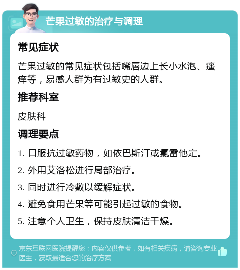 芒果过敏的治疗与调理 常见症状 芒果过敏的常见症状包括嘴唇边上长小水泡、瘙痒等，易感人群为有过敏史的人群。 推荐科室 皮肤科 调理要点 1. 口服抗过敏药物，如依巴斯汀或氯雷他定。 2. 外用艾洛松进行局部治疗。 3. 同时进行冷敷以缓解症状。 4. 避免食用芒果等可能引起过敏的食物。 5. 注意个人卫生，保持皮肤清洁干燥。