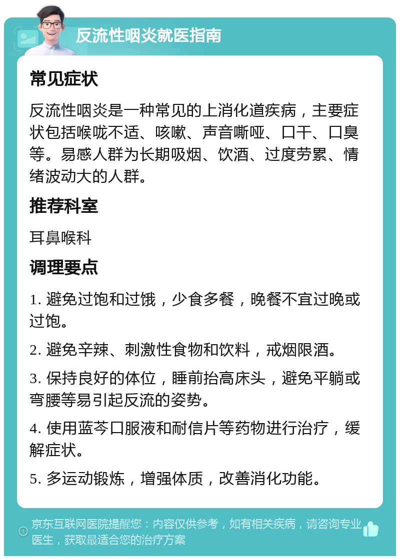 反流性咽炎就医指南 常见症状 反流性咽炎是一种常见的上消化道疾病，主要症状包括喉咙不适、咳嗽、声音嘶哑、口干、口臭等。易感人群为长期吸烟、饮酒、过度劳累、情绪波动大的人群。 推荐科室 耳鼻喉科 调理要点 1. 避免过饱和过饿，少食多餐，晚餐不宜过晚或过饱。 2. 避免辛辣、刺激性食物和饮料，戒烟限酒。 3. 保持良好的体位，睡前抬高床头，避免平躺或弯腰等易引起反流的姿势。 4. 使用蓝芩口服液和耐信片等药物进行治疗，缓解症状。 5. 多运动锻炼，增强体质，改善消化功能。