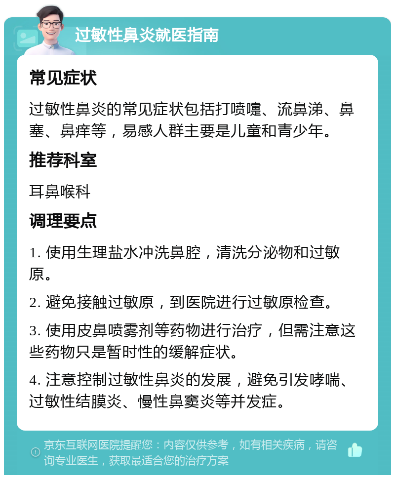 过敏性鼻炎就医指南 常见症状 过敏性鼻炎的常见症状包括打喷嚏、流鼻涕、鼻塞、鼻痒等，易感人群主要是儿童和青少年。 推荐科室 耳鼻喉科 调理要点 1. 使用生理盐水冲洗鼻腔，清洗分泌物和过敏原。 2. 避免接触过敏原，到医院进行过敏原检查。 3. 使用皮鼻喷雾剂等药物进行治疗，但需注意这些药物只是暂时性的缓解症状。 4. 注意控制过敏性鼻炎的发展，避免引发哮喘、过敏性结膜炎、慢性鼻窦炎等并发症。