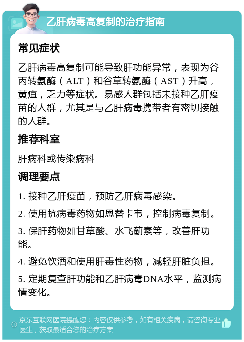 乙肝病毒高复制的治疗指南 常见症状 乙肝病毒高复制可能导致肝功能异常，表现为谷丙转氨酶（ALT）和谷草转氨酶（AST）升高，黄疸，乏力等症状。易感人群包括未接种乙肝疫苗的人群，尤其是与乙肝病毒携带者有密切接触的人群。 推荐科室 肝病科或传染病科 调理要点 1. 接种乙肝疫苗，预防乙肝病毒感染。 2. 使用抗病毒药物如恩替卡韦，控制病毒复制。 3. 保肝药物如甘草酸、水飞蓟素等，改善肝功能。 4. 避免饮酒和使用肝毒性药物，减轻肝脏负担。 5. 定期复查肝功能和乙肝病毒DNA水平，监测病情变化。