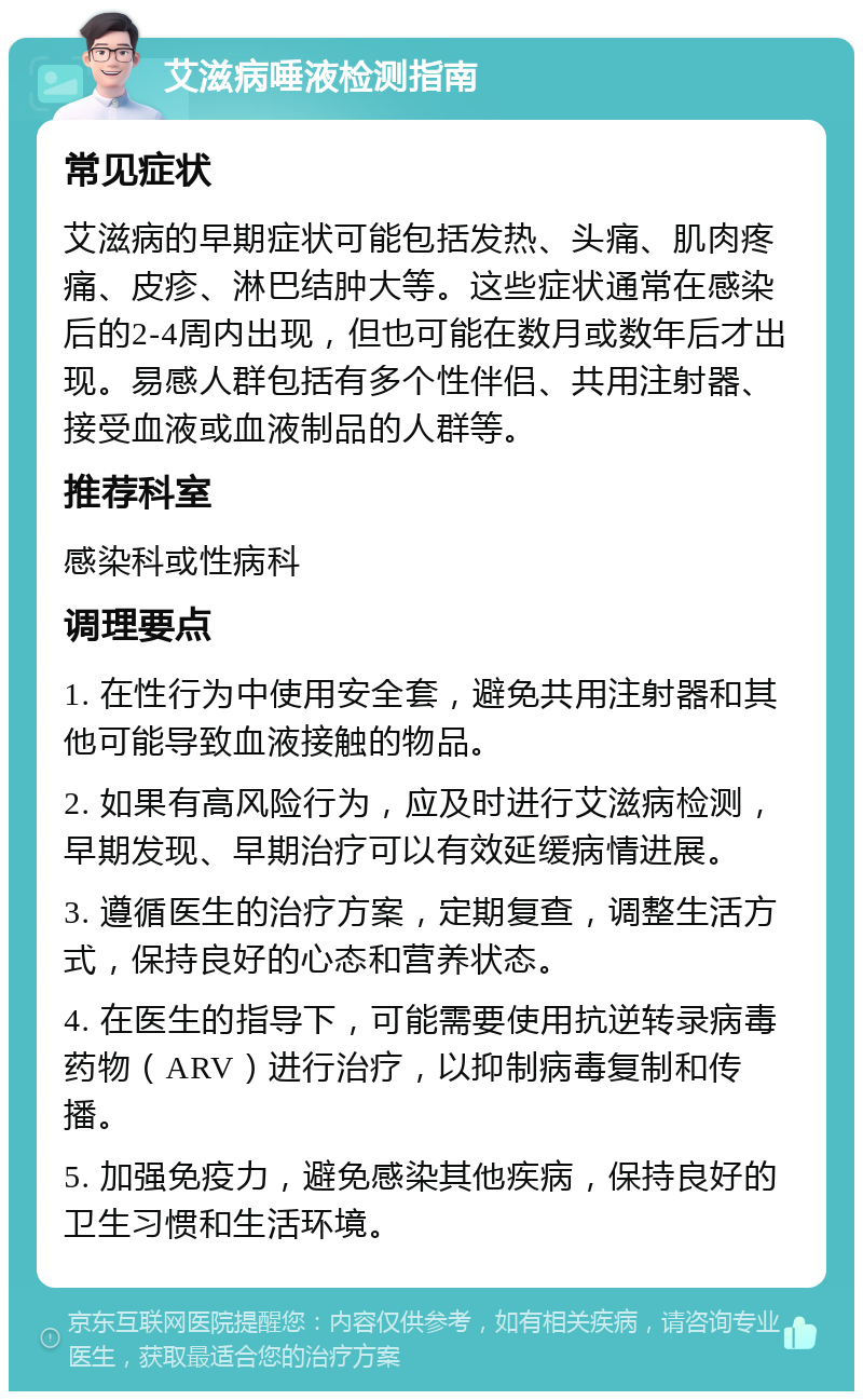 艾滋病唾液检测指南 常见症状 艾滋病的早期症状可能包括发热、头痛、肌肉疼痛、皮疹、淋巴结肿大等。这些症状通常在感染后的2-4周内出现，但也可能在数月或数年后才出现。易感人群包括有多个性伴侣、共用注射器、接受血液或血液制品的人群等。 推荐科室 感染科或性病科 调理要点 1. 在性行为中使用安全套，避免共用注射器和其他可能导致血液接触的物品。 2. 如果有高风险行为，应及时进行艾滋病检测，早期发现、早期治疗可以有效延缓病情进展。 3. 遵循医生的治疗方案，定期复查，调整生活方式，保持良好的心态和营养状态。 4. 在医生的指导下，可能需要使用抗逆转录病毒药物（ARV）进行治疗，以抑制病毒复制和传播。 5. 加强免疫力，避免感染其他疾病，保持良好的卫生习惯和生活环境。