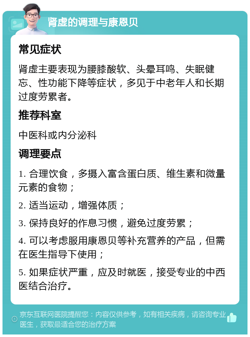 肾虚的调理与康恩贝 常见症状 肾虚主要表现为腰膝酸软、头晕耳鸣、失眠健忘、性功能下降等症状，多见于中老年人和长期过度劳累者。 推荐科室 中医科或内分泌科 调理要点 1. 合理饮食，多摄入富含蛋白质、维生素和微量元素的食物； 2. 适当运动，增强体质； 3. 保持良好的作息习惯，避免过度劳累； 4. 可以考虑服用康恩贝等补充营养的产品，但需在医生指导下使用； 5. 如果症状严重，应及时就医，接受专业的中西医结合治疗。