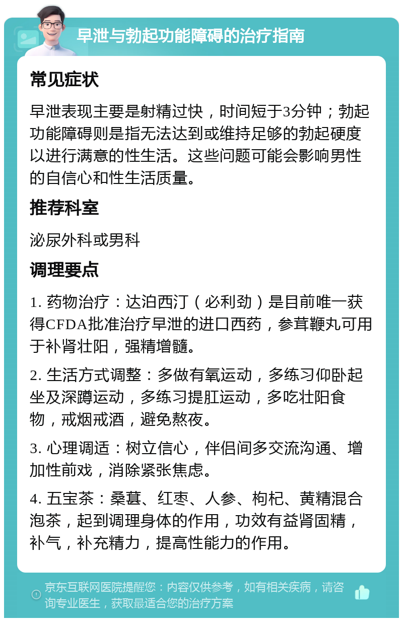 早泄与勃起功能障碍的治疗指南 常见症状 早泄表现主要是射精过快，时间短于3分钟；勃起功能障碍则是指无法达到或维持足够的勃起硬度以进行满意的性生活。这些问题可能会影响男性的自信心和性生活质量。 推荐科室 泌尿外科或男科 调理要点 1. 药物治疗：达泊西汀（必利劲）是目前唯一获得CFDA批准治疗早泄的进口西药，参茸鞭丸可用于补肾壮阳，强精增髓。 2. 生活方式调整：多做有氧运动，多练习仰卧起坐及深蹲运动，多练习提肛运动，多吃壮阳食物，戒烟戒酒，避免熬夜。 3. 心理调适：树立信心，伴侣间多交流沟通、增加性前戏，消除紧张焦虑。 4. 五宝茶：桑葚、红枣、人参、枸杞、黄精混合泡茶，起到调理身体的作用，功效有益肾固精，补气，补充精力，提高性能力的作用。