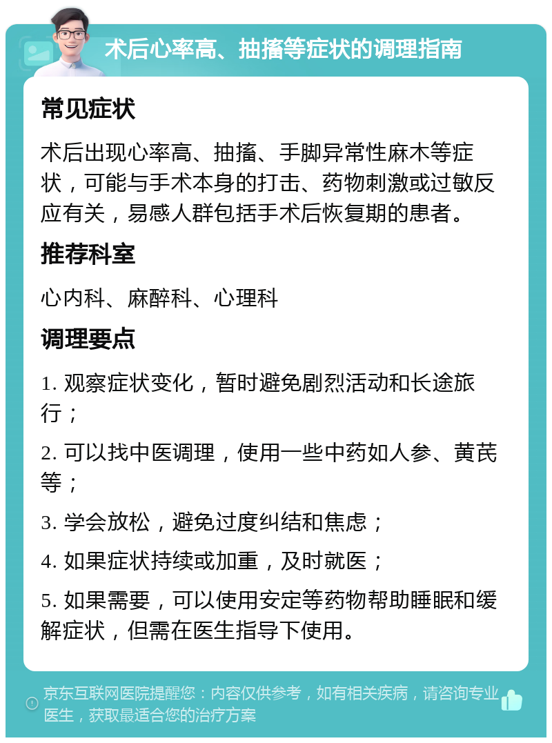 术后心率高、抽搐等症状的调理指南 常见症状 术后出现心率高、抽搐、手脚异常性麻木等症状，可能与手术本身的打击、药物刺激或过敏反应有关，易感人群包括手术后恢复期的患者。 推荐科室 心内科、麻醉科、心理科 调理要点 1. 观察症状变化，暂时避免剧烈活动和长途旅行； 2. 可以找中医调理，使用一些中药如人参、黄芪等； 3. 学会放松，避免过度纠结和焦虑； 4. 如果症状持续或加重，及时就医； 5. 如果需要，可以使用安定等药物帮助睡眠和缓解症状，但需在医生指导下使用。