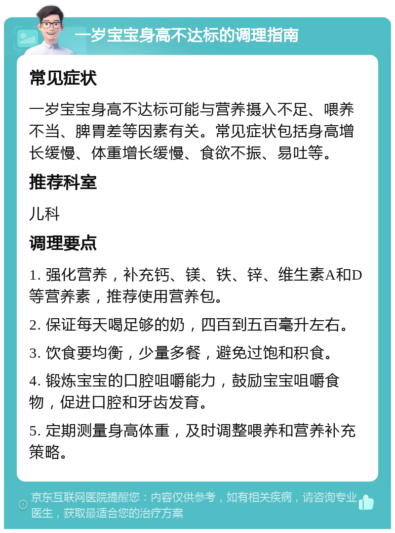 一岁宝宝身高不达标的调理指南 常见症状 一岁宝宝身高不达标可能与营养摄入不足、喂养不当、脾胃差等因素有关。常见症状包括身高增长缓慢、体重增长缓慢、食欲不振、易吐等。 推荐科室 儿科 调理要点 1. 强化营养，补充钙、镁、铁、锌、维生素A和D等营养素，推荐使用营养包。 2. 保证每天喝足够的奶，四百到五百毫升左右。 3. 饮食要均衡，少量多餐，避免过饱和积食。 4. 锻炼宝宝的口腔咀嚼能力，鼓励宝宝咀嚼食物，促进口腔和牙齿发育。 5. 定期测量身高体重，及时调整喂养和营养补充策略。