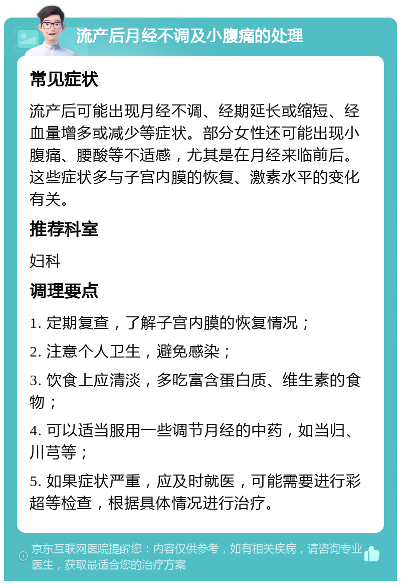 流产后月经不调及小腹痛的处理 常见症状 流产后可能出现月经不调、经期延长或缩短、经血量增多或减少等症状。部分女性还可能出现小腹痛、腰酸等不适感，尤其是在月经来临前后。这些症状多与子宫内膜的恢复、激素水平的变化有关。 推荐科室 妇科 调理要点 1. 定期复查，了解子宫内膜的恢复情况； 2. 注意个人卫生，避免感染； 3. 饮食上应清淡，多吃富含蛋白质、维生素的食物； 4. 可以适当服用一些调节月经的中药，如当归、川芎等； 5. 如果症状严重，应及时就医，可能需要进行彩超等检查，根据具体情况进行治疗。