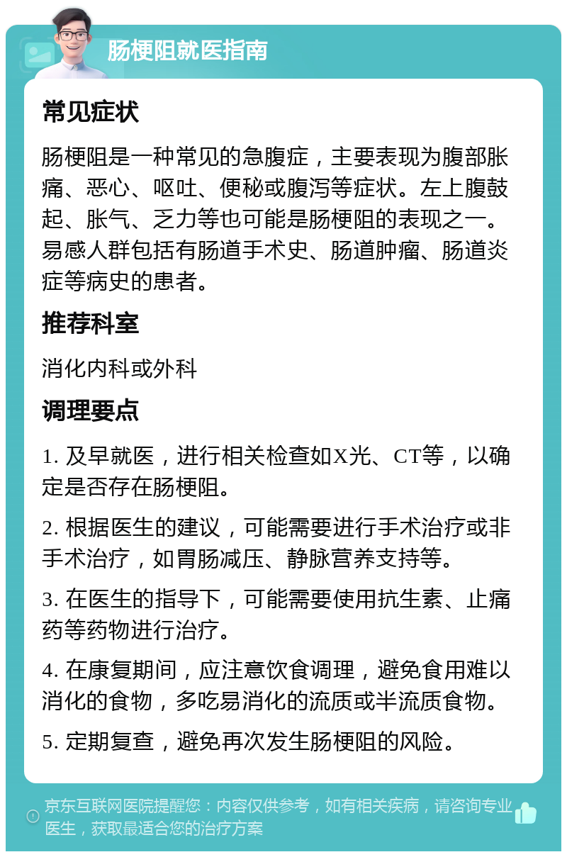 肠梗阻就医指南 常见症状 肠梗阻是一种常见的急腹症，主要表现为腹部胀痛、恶心、呕吐、便秘或腹泻等症状。左上腹鼓起、胀气、乏力等也可能是肠梗阻的表现之一。易感人群包括有肠道手术史、肠道肿瘤、肠道炎症等病史的患者。 推荐科室 消化内科或外科 调理要点 1. 及早就医，进行相关检查如X光、CT等，以确定是否存在肠梗阻。 2. 根据医生的建议，可能需要进行手术治疗或非手术治疗，如胃肠减压、静脉营养支持等。 3. 在医生的指导下，可能需要使用抗生素、止痛药等药物进行治疗。 4. 在康复期间，应注意饮食调理，避免食用难以消化的食物，多吃易消化的流质或半流质食物。 5. 定期复查，避免再次发生肠梗阻的风险。