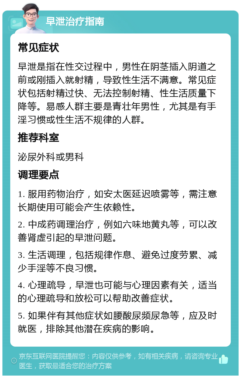 早泄治疗指南 常见症状 早泄是指在性交过程中，男性在阴茎插入阴道之前或刚插入就射精，导致性生活不满意。常见症状包括射精过快、无法控制射精、性生活质量下降等。易感人群主要是青壮年男性，尤其是有手淫习惯或性生活不规律的人群。 推荐科室 泌尿外科或男科 调理要点 1. 服用药物治疗，如安太医延迟喷雾等，需注意长期使用可能会产生依赖性。 2. 中成药调理治疗，例如六味地黄丸等，可以改善肾虚引起的早泄问题。 3. 生活调理，包括规律作息、避免过度劳累、减少手淫等不良习惯。 4. 心理疏导，早泄也可能与心理因素有关，适当的心理疏导和放松可以帮助改善症状。 5. 如果伴有其他症状如腰酸尿频尿急等，应及时就医，排除其他潜在疾病的影响。