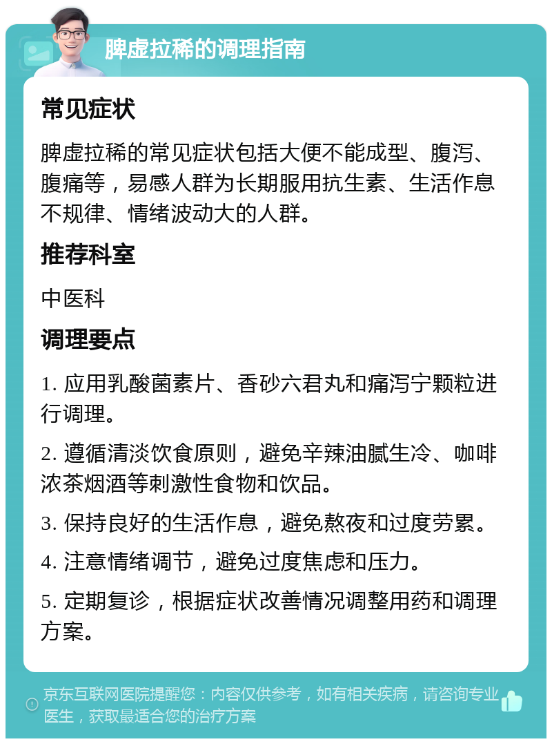 脾虚拉稀的调理指南 常见症状 脾虚拉稀的常见症状包括大便不能成型、腹泻、腹痛等，易感人群为长期服用抗生素、生活作息不规律、情绪波动大的人群。 推荐科室 中医科 调理要点 1. 应用乳酸菌素片、香砂六君丸和痛泻宁颗粒进行调理。 2. 遵循清淡饮食原则，避免辛辣油腻生冷、咖啡浓茶烟酒等刺激性食物和饮品。 3. 保持良好的生活作息，避免熬夜和过度劳累。 4. 注意情绪调节，避免过度焦虑和压力。 5. 定期复诊，根据症状改善情况调整用药和调理方案。