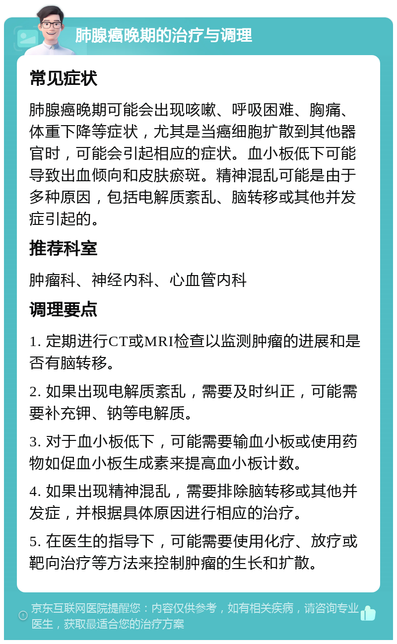 肺腺癌晚期的治疗与调理 常见症状 肺腺癌晚期可能会出现咳嗽、呼吸困难、胸痛、体重下降等症状，尤其是当癌细胞扩散到其他器官时，可能会引起相应的症状。血小板低下可能导致出血倾向和皮肤瘀斑。精神混乱可能是由于多种原因，包括电解质紊乱、脑转移或其他并发症引起的。 推荐科室 肿瘤科、神经内科、心血管内科 调理要点 1. 定期进行CT或MRI检查以监测肿瘤的进展和是否有脑转移。 2. 如果出现电解质紊乱，需要及时纠正，可能需要补充钾、钠等电解质。 3. 对于血小板低下，可能需要输血小板或使用药物如促血小板生成素来提高血小板计数。 4. 如果出现精神混乱，需要排除脑转移或其他并发症，并根据具体原因进行相应的治疗。 5. 在医生的指导下，可能需要使用化疗、放疗或靶向治疗等方法来控制肿瘤的生长和扩散。