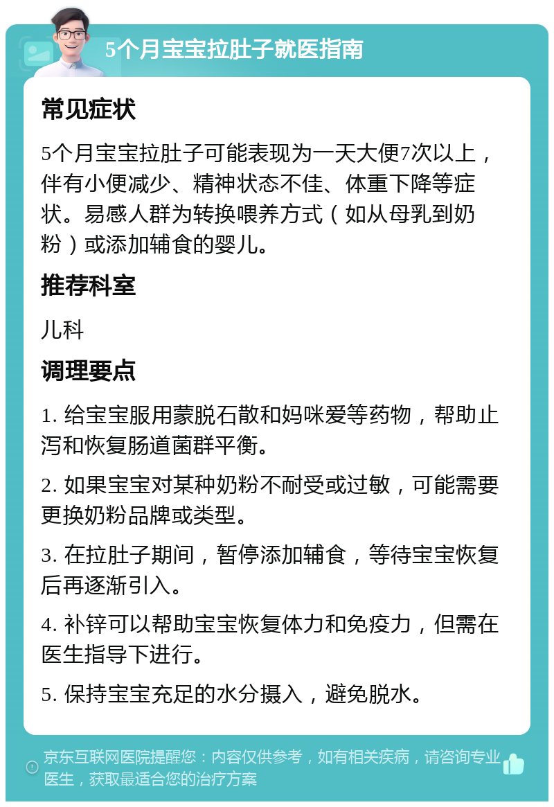 5个月宝宝拉肚子就医指南 常见症状 5个月宝宝拉肚子可能表现为一天大便7次以上，伴有小便减少、精神状态不佳、体重下降等症状。易感人群为转换喂养方式（如从母乳到奶粉）或添加辅食的婴儿。 推荐科室 儿科 调理要点 1. 给宝宝服用蒙脱石散和妈咪爱等药物，帮助止泻和恢复肠道菌群平衡。 2. 如果宝宝对某种奶粉不耐受或过敏，可能需要更换奶粉品牌或类型。 3. 在拉肚子期间，暂停添加辅食，等待宝宝恢复后再逐渐引入。 4. 补锌可以帮助宝宝恢复体力和免疫力，但需在医生指导下进行。 5. 保持宝宝充足的水分摄入，避免脱水。