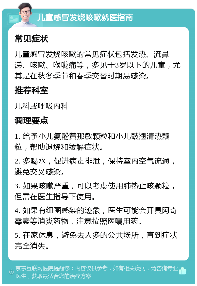 儿童感冒发烧咳嗽就医指南 常见症状 儿童感冒发烧咳嗽的常见症状包括发热、流鼻涕、咳嗽、喉咙痛等，多见于3岁以下的儿童，尤其是在秋冬季节和春季交替时期易感染。 推荐科室 儿科或呼吸内科 调理要点 1. 给予小儿氨酚黄那敏颗粒和小儿豉翘清热颗粒，帮助退烧和缓解症状。 2. 多喝水，促进病毒排泄，保持室内空气流通，避免交叉感染。 3. 如果咳嗽严重，可以考虑使用肺热止咳颗粒，但需在医生指导下使用。 4. 如果有细菌感染的迹象，医生可能会开具阿奇霉素等消炎药物，注意按照医嘱用药。 5. 在家休息，避免去人多的公共场所，直到症状完全消失。