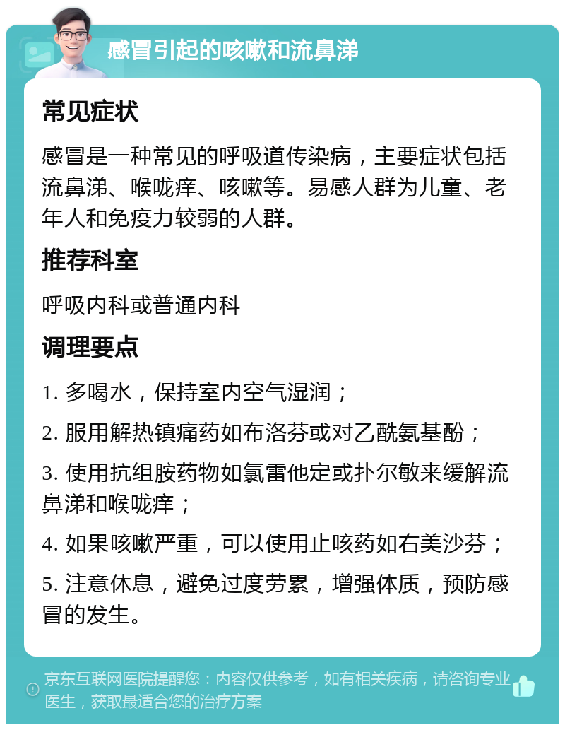 感冒引起的咳嗽和流鼻涕 常见症状 感冒是一种常见的呼吸道传染病，主要症状包括流鼻涕、喉咙痒、咳嗽等。易感人群为儿童、老年人和免疫力较弱的人群。 推荐科室 呼吸内科或普通内科 调理要点 1. 多喝水，保持室内空气湿润； 2. 服用解热镇痛药如布洛芬或对乙酰氨基酚； 3. 使用抗组胺药物如氯雷他定或扑尔敏来缓解流鼻涕和喉咙痒； 4. 如果咳嗽严重，可以使用止咳药如右美沙芬； 5. 注意休息，避免过度劳累，增强体质，预防感冒的发生。