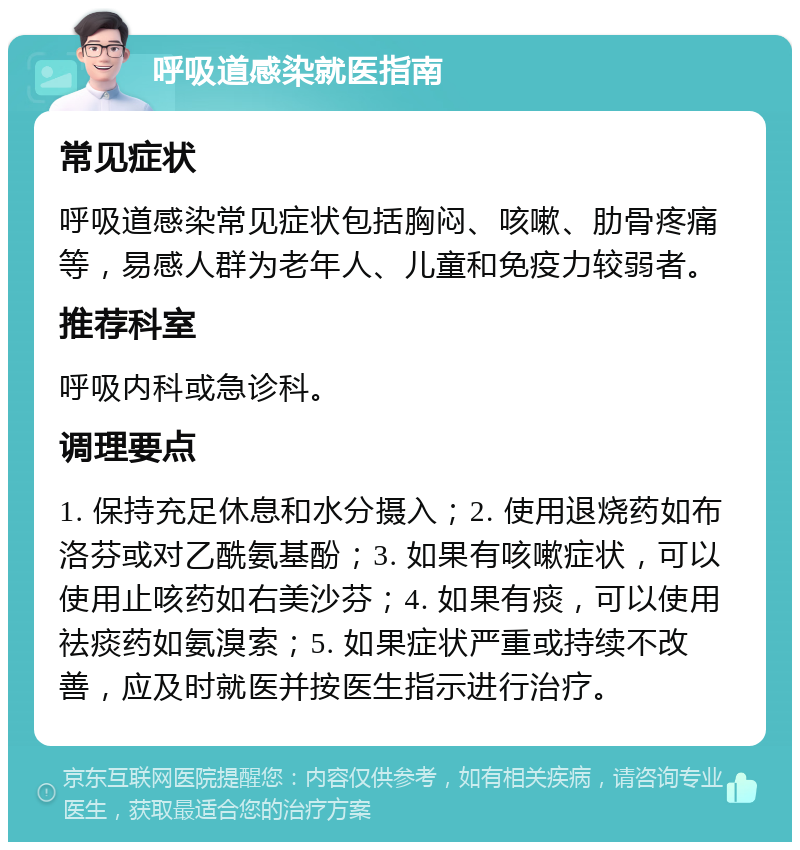 呼吸道感染就医指南 常见症状 呼吸道感染常见症状包括胸闷、咳嗽、肋骨疼痛等，易感人群为老年人、儿童和免疫力较弱者。 推荐科室 呼吸内科或急诊科。 调理要点 1. 保持充足休息和水分摄入；2. 使用退烧药如布洛芬或对乙酰氨基酚；3. 如果有咳嗽症状，可以使用止咳药如右美沙芬；4. 如果有痰，可以使用祛痰药如氨溴索；5. 如果症状严重或持续不改善，应及时就医并按医生指示进行治疗。