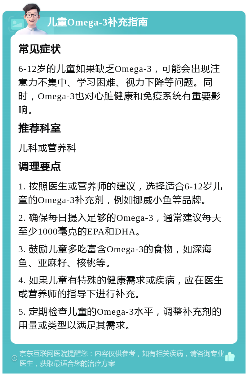 儿童Omega-3补充指南 常见症状 6-12岁的儿童如果缺乏Omega-3，可能会出现注意力不集中、学习困难、视力下降等问题。同时，Omega-3也对心脏健康和免疫系统有重要影响。 推荐科室 儿科或营养科 调理要点 1. 按照医生或营养师的建议，选择适合6-12岁儿童的Omega-3补充剂，例如挪威小鱼等品牌。 2. 确保每日摄入足够的Omega-3，通常建议每天至少1000毫克的EPA和DHA。 3. 鼓励儿童多吃富含Omega-3的食物，如深海鱼、亚麻籽、核桃等。 4. 如果儿童有特殊的健康需求或疾病，应在医生或营养师的指导下进行补充。 5. 定期检查儿童的Omega-3水平，调整补充剂的用量或类型以满足其需求。