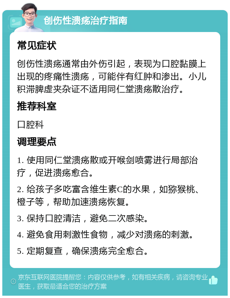 创伤性溃疡治疗指南 常见症状 创伤性溃疡通常由外伤引起，表现为口腔黏膜上出现的疼痛性溃疡，可能伴有红肿和渗出。小儿积滞脾虚夹杂证不适用同仁堂溃疡散治疗。 推荐科室 口腔科 调理要点 1. 使用同仁堂溃疡散或开喉剑喷雾进行局部治疗，促进溃疡愈合。 2. 给孩子多吃富含维生素C的水果，如猕猴桃、橙子等，帮助加速溃疡恢复。 3. 保持口腔清洁，避免二次感染。 4. 避免食用刺激性食物，减少对溃疡的刺激。 5. 定期复查，确保溃疡完全愈合。