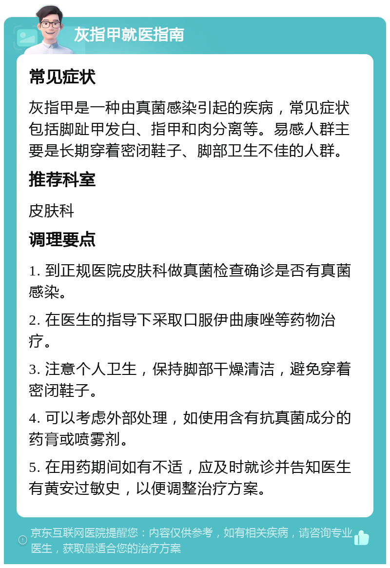 灰指甲就医指南 常见症状 灰指甲是一种由真菌感染引起的疾病，常见症状包括脚趾甲发白、指甲和肉分离等。易感人群主要是长期穿着密闭鞋子、脚部卫生不佳的人群。 推荐科室 皮肤科 调理要点 1. 到正规医院皮肤科做真菌检查确诊是否有真菌感染。 2. 在医生的指导下采取口服伊曲康唑等药物治疗。 3. 注意个人卫生，保持脚部干燥清洁，避免穿着密闭鞋子。 4. 可以考虑外部处理，如使用含有抗真菌成分的药膏或喷雾剂。 5. 在用药期间如有不适，应及时就诊并告知医生有黄安过敏史，以便调整治疗方案。