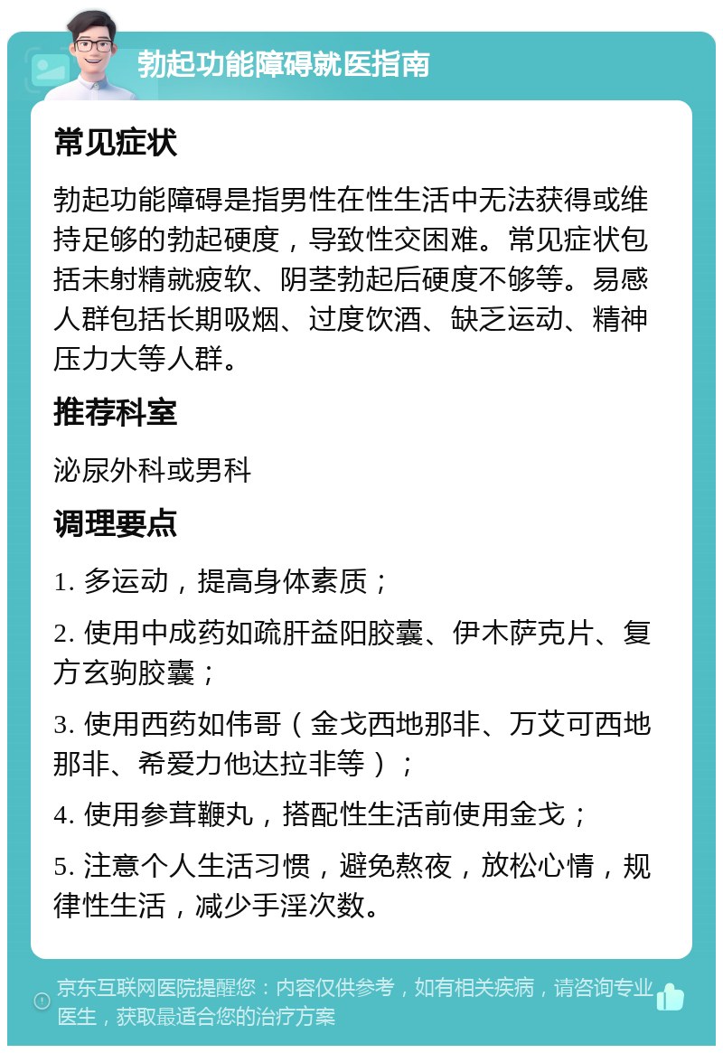 勃起功能障碍就医指南 常见症状 勃起功能障碍是指男性在性生活中无法获得或维持足够的勃起硬度，导致性交困难。常见症状包括未射精就疲软、阴茎勃起后硬度不够等。易感人群包括长期吸烟、过度饮酒、缺乏运动、精神压力大等人群。 推荐科室 泌尿外科或男科 调理要点 1. 多运动，提高身体素质； 2. 使用中成药如疏肝益阳胶囊、伊木萨克片、复方玄驹胶囊； 3. 使用西药如伟哥（金戈西地那非、万艾可西地那非、希爱力他达拉非等）； 4. 使用参茸鞭丸，搭配性生活前使用金戈； 5. 注意个人生活习惯，避免熬夜，放松心情，规律性生活，减少手淫次数。