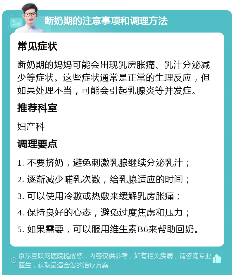 断奶期的注意事项和调理方法 常见症状 断奶期的妈妈可能会出现乳房胀痛、乳汁分泌减少等症状。这些症状通常是正常的生理反应，但如果处理不当，可能会引起乳腺炎等并发症。 推荐科室 妇产科 调理要点 1. 不要挤奶，避免刺激乳腺继续分泌乳汁； 2. 逐渐减少哺乳次数，给乳腺适应的时间； 3. 可以使用冷敷或热敷来缓解乳房胀痛； 4. 保持良好的心态，避免过度焦虑和压力； 5. 如果需要，可以服用维生素B6来帮助回奶。