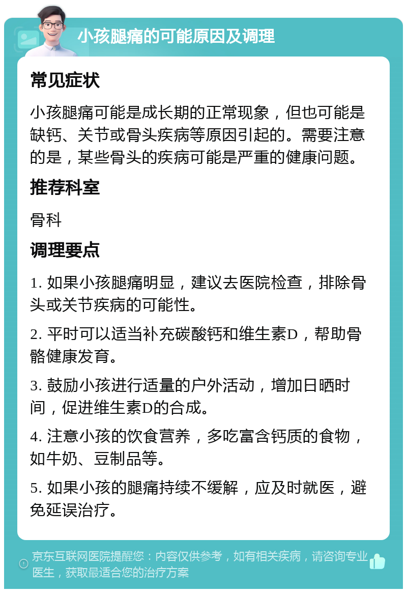 小孩腿痛的可能原因及调理 常见症状 小孩腿痛可能是成长期的正常现象，但也可能是缺钙、关节或骨头疾病等原因引起的。需要注意的是，某些骨头的疾病可能是严重的健康问题。 推荐科室 骨科 调理要点 1. 如果小孩腿痛明显，建议去医院检查，排除骨头或关节疾病的可能性。 2. 平时可以适当补充碳酸钙和维生素D，帮助骨骼健康发育。 3. 鼓励小孩进行适量的户外活动，增加日晒时间，促进维生素D的合成。 4. 注意小孩的饮食营养，多吃富含钙质的食物，如牛奶、豆制品等。 5. 如果小孩的腿痛持续不缓解，应及时就医，避免延误治疗。