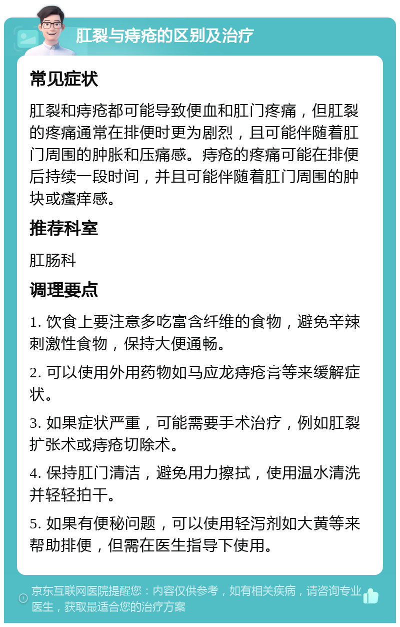 肛裂与痔疮的区别及治疗 常见症状 肛裂和痔疮都可能导致便血和肛门疼痛，但肛裂的疼痛通常在排便时更为剧烈，且可能伴随着肛门周围的肿胀和压痛感。痔疮的疼痛可能在排便后持续一段时间，并且可能伴随着肛门周围的肿块或瘙痒感。 推荐科室 肛肠科 调理要点 1. 饮食上要注意多吃富含纤维的食物，避免辛辣刺激性食物，保持大便通畅。 2. 可以使用外用药物如马应龙痔疮膏等来缓解症状。 3. 如果症状严重，可能需要手术治疗，例如肛裂扩张术或痔疮切除术。 4. 保持肛门清洁，避免用力擦拭，使用温水清洗并轻轻拍干。 5. 如果有便秘问题，可以使用轻泻剂如大黄等来帮助排便，但需在医生指导下使用。