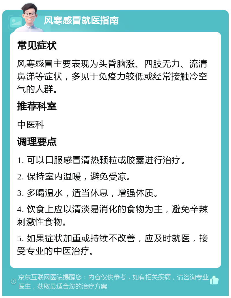 风寒感冒就医指南 常见症状 风寒感冒主要表现为头昏脑涨、四肢无力、流清鼻涕等症状，多见于免疫力较低或经常接触冷空气的人群。 推荐科室 中医科 调理要点 1. 可以口服感冒清热颗粒或胶囊进行治疗。 2. 保持室内温暖，避免受凉。 3. 多喝温水，适当休息，增强体质。 4. 饮食上应以清淡易消化的食物为主，避免辛辣刺激性食物。 5. 如果症状加重或持续不改善，应及时就医，接受专业的中医治疗。