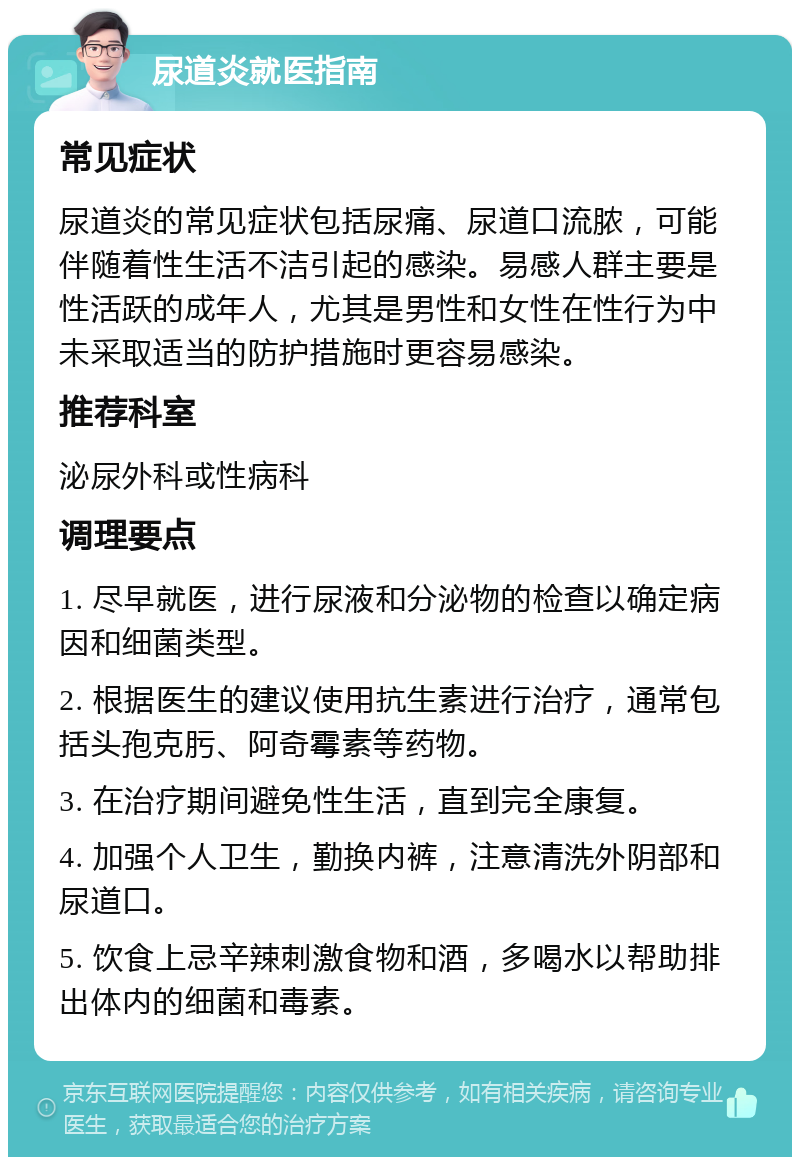 尿道炎就医指南 常见症状 尿道炎的常见症状包括尿痛、尿道口流脓，可能伴随着性生活不洁引起的感染。易感人群主要是性活跃的成年人，尤其是男性和女性在性行为中未采取适当的防护措施时更容易感染。 推荐科室 泌尿外科或性病科 调理要点 1. 尽早就医，进行尿液和分泌物的检查以确定病因和细菌类型。 2. 根据医生的建议使用抗生素进行治疗，通常包括头孢克肟、阿奇霉素等药物。 3. 在治疗期间避免性生活，直到完全康复。 4. 加强个人卫生，勤换内裤，注意清洗外阴部和尿道口。 5. 饮食上忌辛辣刺激食物和酒，多喝水以帮助排出体内的细菌和毒素。