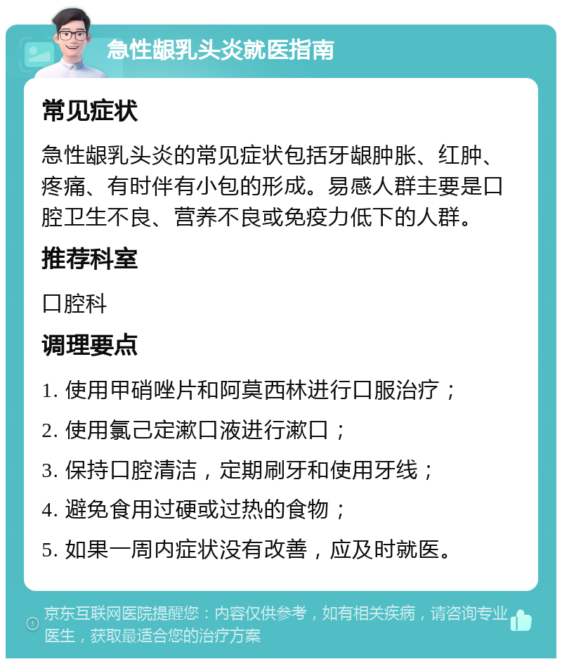 急性龈乳头炎就医指南 常见症状 急性龈乳头炎的常见症状包括牙龈肿胀、红肿、疼痛、有时伴有小包的形成。易感人群主要是口腔卫生不良、营养不良或免疫力低下的人群。 推荐科室 口腔科 调理要点 1. 使用甲硝唑片和阿莫西林进行口服治疗； 2. 使用氯己定漱口液进行漱口； 3. 保持口腔清洁，定期刷牙和使用牙线； 4. 避免食用过硬或过热的食物； 5. 如果一周内症状没有改善，应及时就医。