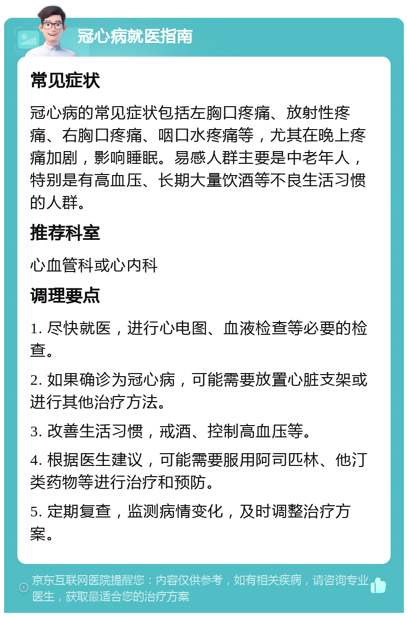 冠心病就医指南 常见症状 冠心病的常见症状包括左胸口疼痛、放射性疼痛、右胸口疼痛、咽口水疼痛等，尤其在晚上疼痛加剧，影响睡眠。易感人群主要是中老年人，特别是有高血压、长期大量饮酒等不良生活习惯的人群。 推荐科室 心血管科或心内科 调理要点 1. 尽快就医，进行心电图、血液检查等必要的检查。 2. 如果确诊为冠心病，可能需要放置心脏支架或进行其他治疗方法。 3. 改善生活习惯，戒酒、控制高血压等。 4. 根据医生建议，可能需要服用阿司匹林、他汀类药物等进行治疗和预防。 5. 定期复查，监测病情变化，及时调整治疗方案。